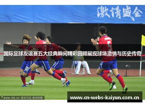 国际足球友谊赛五大经典瞬间精彩回顾展现球场激情与历史传奇 国际足球友谊赛五大经典瞬间精彩回顾展现球场激情与历史传奇